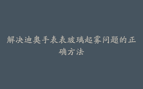 解决迪奥手表表玻璃起雾问题的正确方法