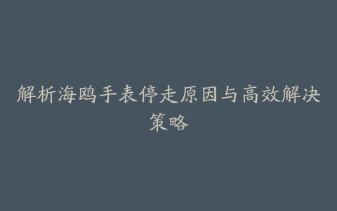 解析海鸥手表停走原因与高效解决策略