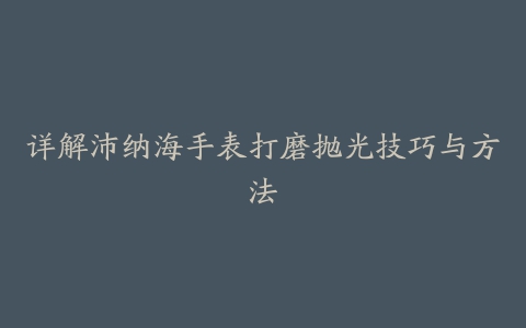 详解沛纳海手表打磨抛光技巧与方法