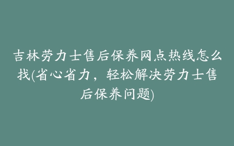 吉林劳力士售后保养网点热线怎么找(省心省力，轻松解决劳力士售后保养问题)