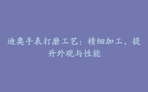 迪奥手表打磨工艺：精细加工，提升外观与性能