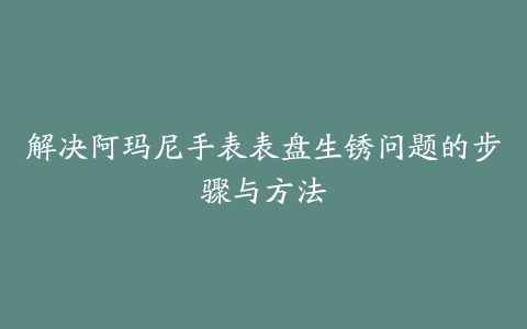 解决阿玛尼手表表盘生锈问题的步骤与方法