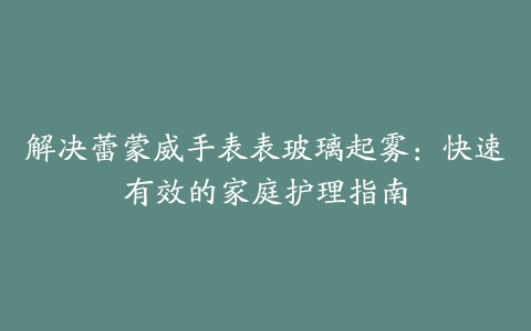 解决蕾蒙威手表表玻璃起雾：快速有效的家庭护理指南