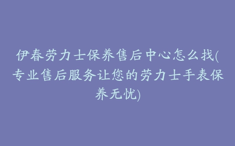 伊春劳力士保养售后中心怎么找(专业售后服务让您的劳力士手表保养无忧)