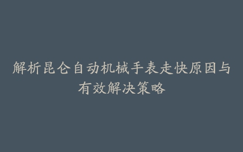 解析昆仑自动机械手表走快原因与有效解决策略