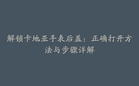 解锁卡地亚手表后盖：正确打开方法与步骤详解