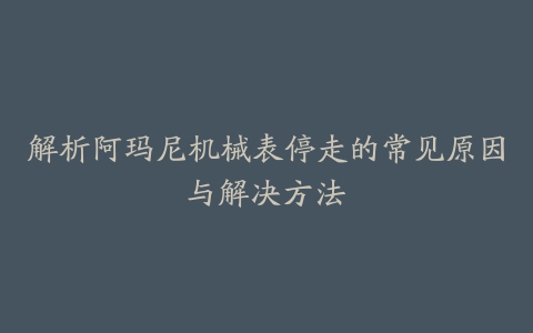 解析阿玛尼机械表停走的常见原因与解决方法