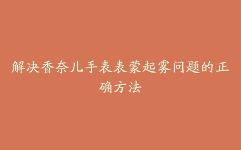 解决香奈儿手表表蒙起雾问题的正确方法