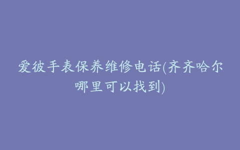 爱彼手表保养维修电话(齐齐哈尔哪里可以找到)