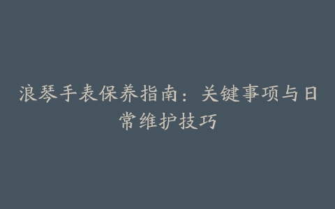 浪琴手表保养指南：关键事项与日常维护技巧