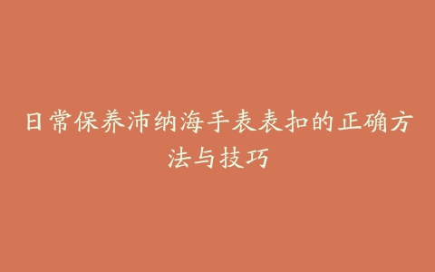 日常保养沛纳海手表表扣的正确方法与技巧