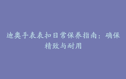 迪奥手表表扣日常保养指南：确保精致与耐用