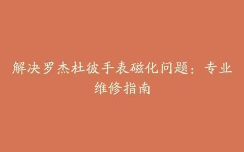 解决罗杰杜彼手表磁化问题：专业维修指南