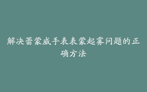 解决蕾蒙威手表表蒙起雾问题的正确方法