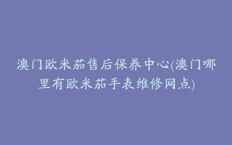 澳门欧米茄售后保养中心(澳门哪里有欧米茄手表维修网点)