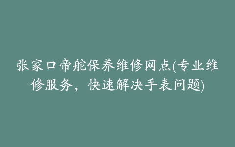 张家口帝舵保养维修网点(专业维修服务，快速解决手表问题)