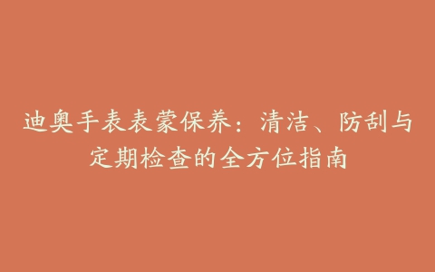 迪奥手表表蒙保养：清洁、防刮与定期检查的全方位指南