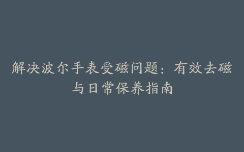 解决波尔手表受磁问题：有效去磁与日常保养指南