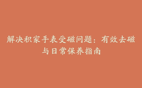 解决积家手表受磁问题：有效去磁与日常保养指南