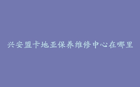 兴安盟卡地亚保养维修中心在哪里