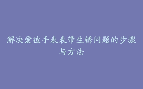 解决爱彼手表表带生锈问题的步骤与方法