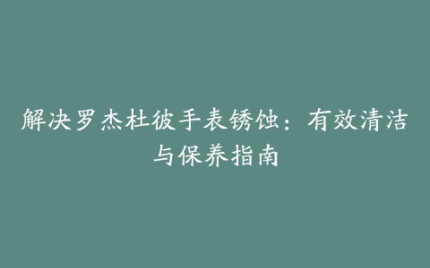 解决罗杰杜彼手表锈蚀：有效清洁与保养指南