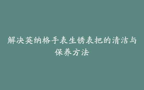 解决英纳格手表生锈表把的清洁与保养方法