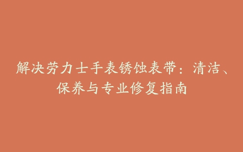 解决劳力士手表锈蚀表带：清洁、保养与专业修复指南