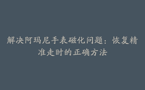 解决阿玛尼手表磁化问题：恢复精准走时的正确方法