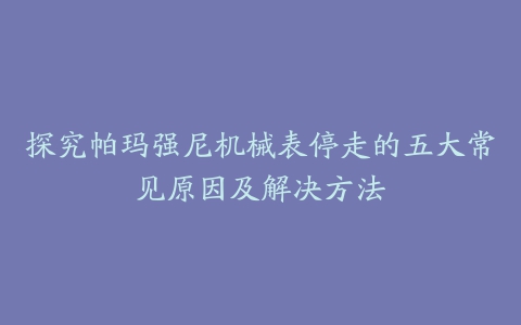 探究帕玛强尼机械表停走的五大常见原因及解决方法