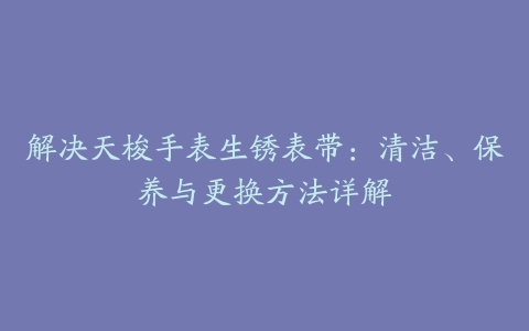 解决天梭手表生锈表带：清洁、保养与更换方法详解