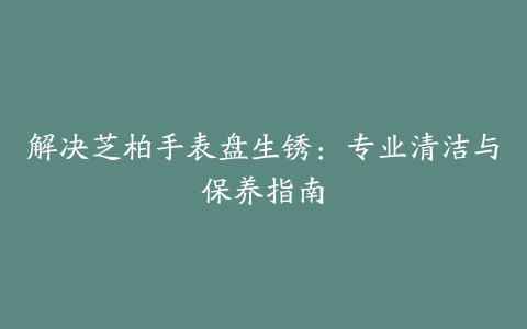 解决芝柏手表盘生锈：专业清洁与保养指南