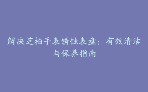 解决芝柏手表锈蚀表盘：有效清洁与保养指南