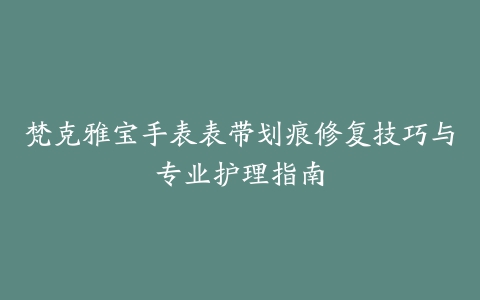 梵克雅宝手表表带划痕修复技巧与专业护理指南