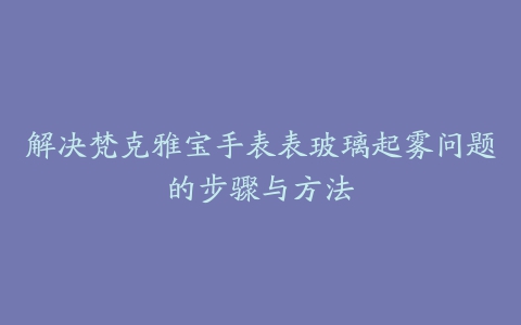 解决梵克雅宝手表表玻璃起雾问题的步骤与方法