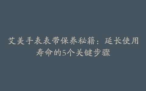 艾美手表表带保养秘籍：延长使用寿命的5个关键步骤