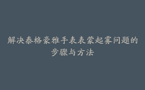 解决泰格豪雅手表表蒙起雾问题的步骤与方法