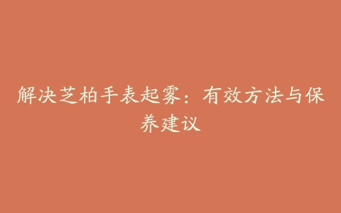 解决芝柏手表起雾：有效方法与保养建议