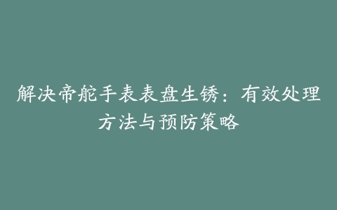 解决帝舵手表表盘生锈：有效处理方法与预防策略