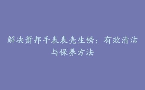 解决萧邦手表表壳生锈：有效清洁与保养方法