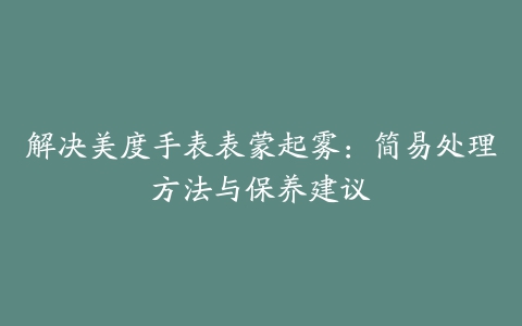 解决美度手表表蒙起雾：简易处理方法与保养建议