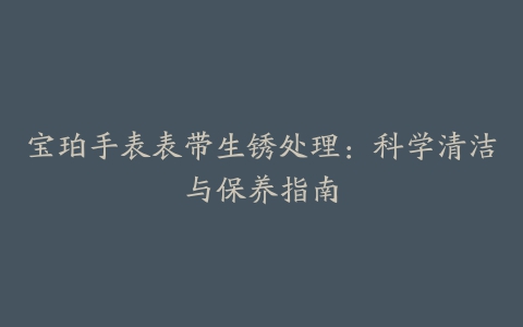 宝珀手表表带生锈处理：科学清洁与保养指南