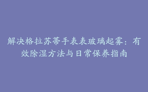 解决格拉苏蒂手表表玻璃起雾：有效除湿方法与日常保养指南