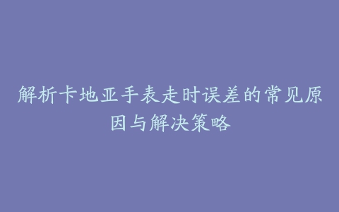 解析卡地亚手表走时误差的常见原因与解决策略