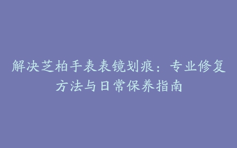 解决芝柏手表表镜划痕：专业修复方法与日常保养指南