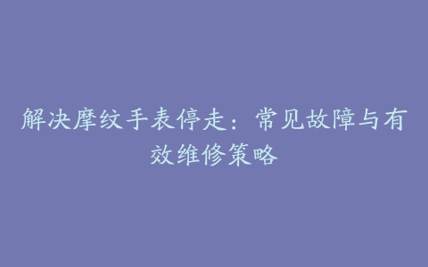 解决摩纹手表停走：常见故障与有效维修策略