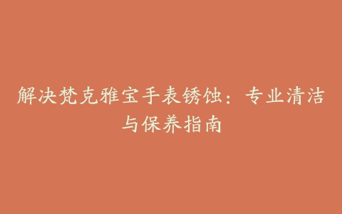 解决梵克雅宝手表锈蚀：专业清洁与保养指南