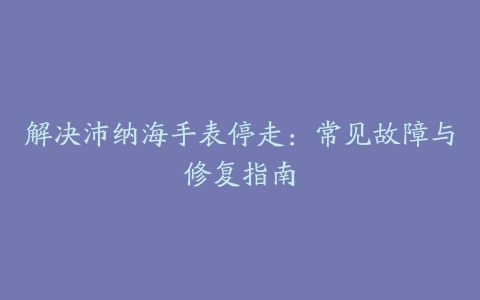 解决沛纳海手表停走：常见故障与修复指南