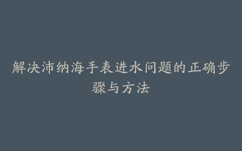 解决沛纳海手表进水问题的正确步骤与方法