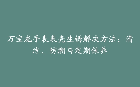 万宝龙手表表壳生锈解决方法：清洁、防潮与定期保养